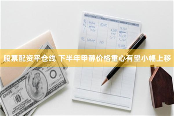 股票配资平仓线 下半年甲醇价格重心有望小幅上移