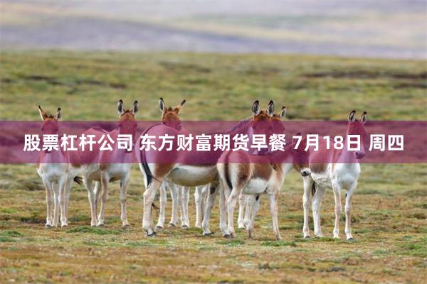 股票杠杆公司 东方财富期货早餐 7月18日 周四