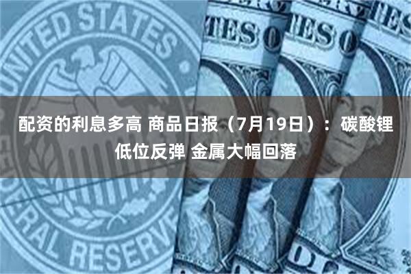 配资的利息多高 商品日报（7月19日）：碳酸锂低位反弹 金属大幅回落