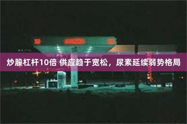 炒股杠杆10倍 供应趋于宽松，尿素延续弱势格局