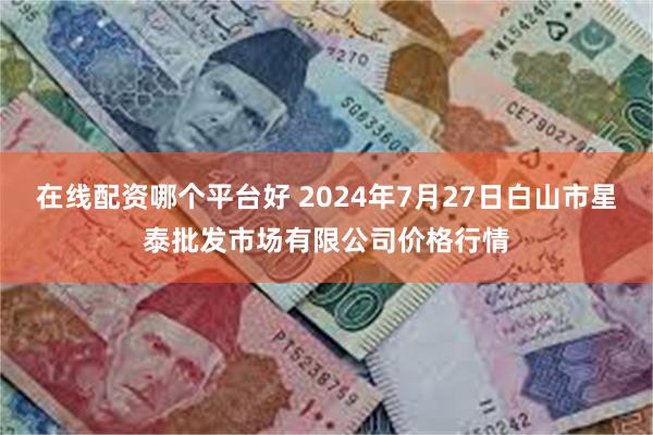 在线配资哪个平台好 2024年7月27日白山市星泰批发市场有限公司价格行情