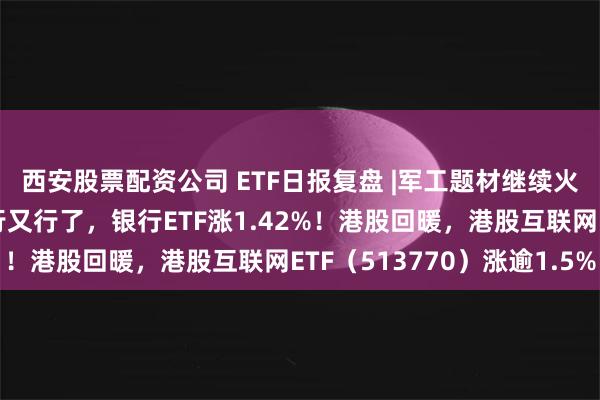 西安股票配资公司 ETF日报复盘 |军工题材继续火热，中船系领衔！银行又行了，银行ETF涨1.42%！港股回暖，港股互联网ETF（513770）涨逾1.5%