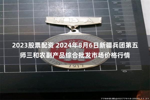 2023股票配资 2024年8月6日新疆兵团第五师三和农副产品综合批发市场价格行情