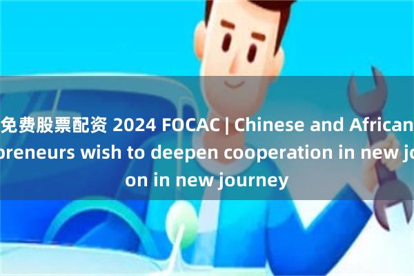 免费股票配资 2024 FOCAC | Chinese and African entrepreneurs wish to deepen cooperation in new journey