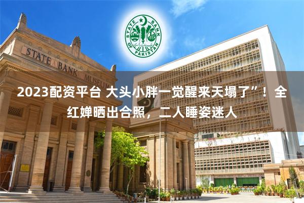 2023配资平台 大头小胖一觉醒来天塌了”！全红婵晒出合照，二人睡姿迷人