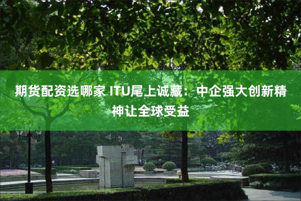 期货配资选哪家 ITU尾上诚藏：中企强大创新精神让全球受益