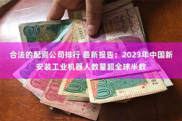 合法的配资公司排行 最新报告：2023年中国新安装工业机器人数量超全球半数