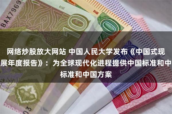 网络炒股放大网站 中国人民大学发布《中国式现代化发展年度报告》：为全球现代化进程提供中国标准和中国方案