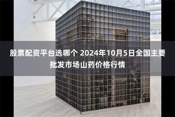 股票配资平台选哪个 2024年10月5日全国主要批发市场山药价格行情