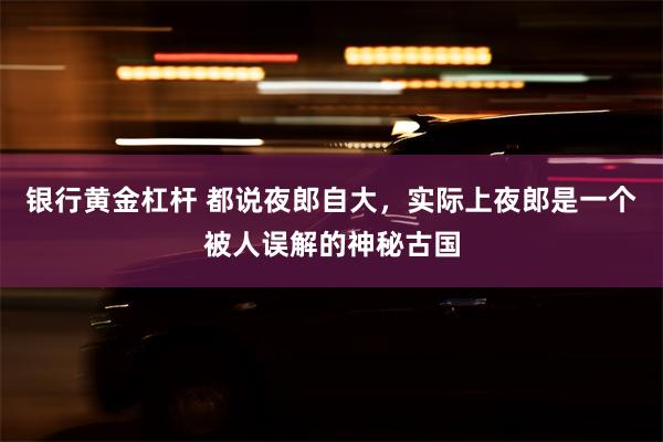 银行黄金杠杆 都说夜郎自大，实际上夜郎是一个被人误解的神秘古国