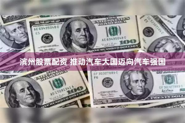 滨州股票配资 推动汽车大国迈向汽车强国