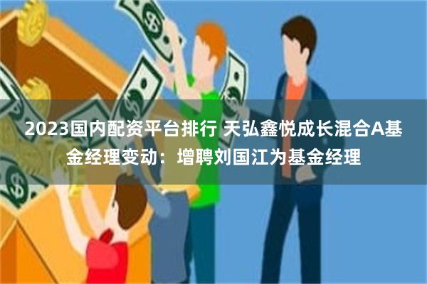 2023国内配资平台排行 天弘鑫悦成长混合A基金经理变动：增聘刘国江为基金经理