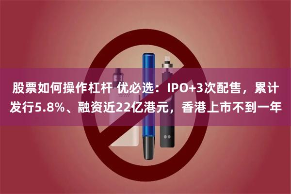 股票如何操作杠杆 优必选：IPO+3次配售，累计发行5.8%、融资近22亿港元，香港上市不到一年