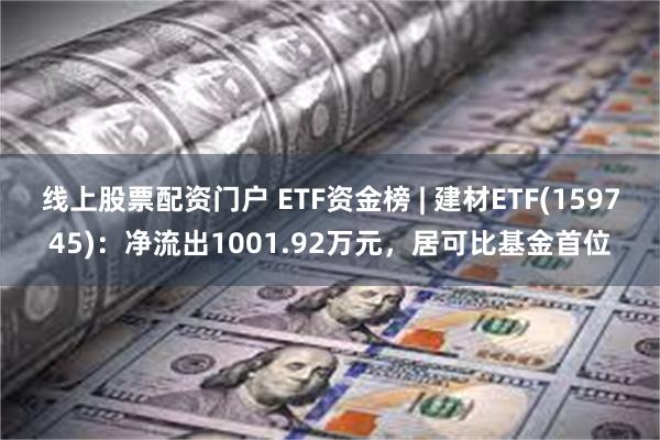 线上股票配资门户 ETF资金榜 | 建材ETF(159745)：净流出1001.92万元，居可比基金首位