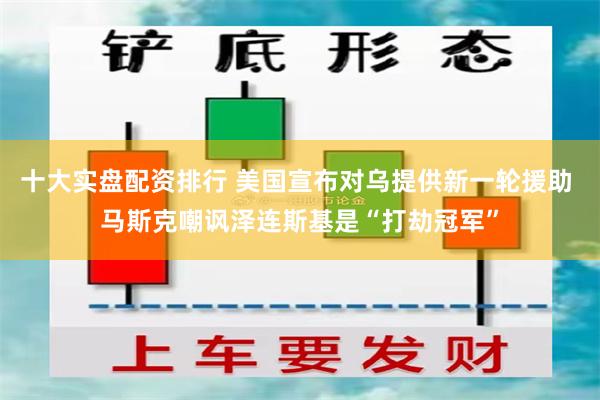 十大实盘配资排行 美国宣布对乌提供新一轮援助 马斯克嘲讽泽连斯基是“打劫冠军”