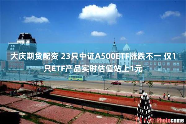 大庆期货配资 23只中证A500ETF涨跌不一 仅1只ETF产品实时估值站上1元