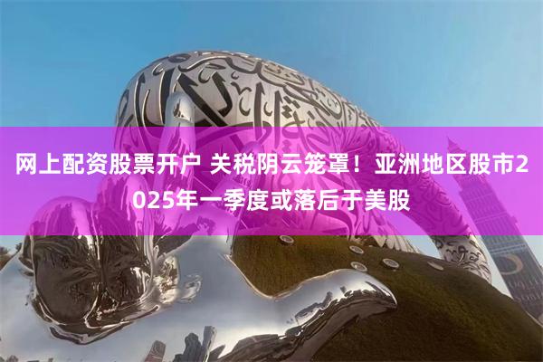 网上配资股票开户 关税阴云笼罩！亚洲地区股市2025年一季度或落后于美股