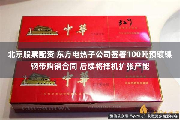 北京股票配资 东方电热子公司签署100吨预镀镍钢带购销合同 后续将择机扩张产能