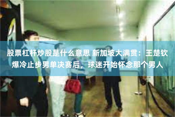 股票杠杆炒股是什么意思 新加坡大满贯：王楚钦爆冷止步男单决赛后，球迷开始怀念那个男人