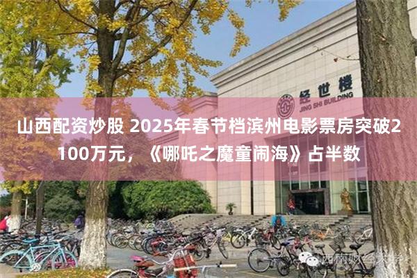 山西配资炒股 2025年春节档滨州电影票房突破2100万元，《哪吒之魔童闹海》占半数