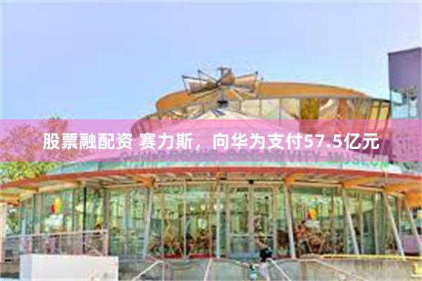 股票融配资 赛力斯，向华为支付57.5亿元