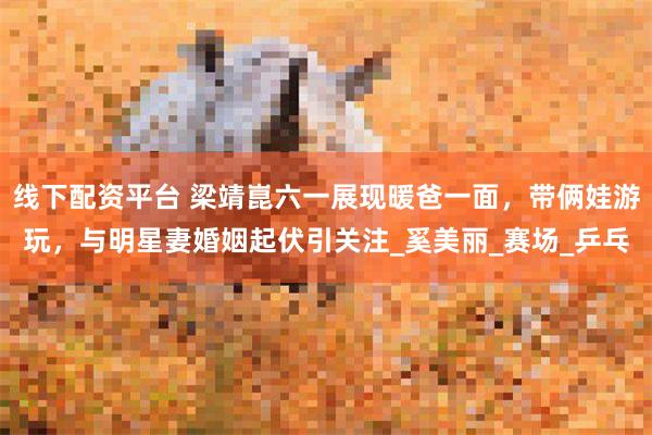 线下配资平台 梁靖崑六一展现暖爸一面，带俩娃游玩，与明星妻婚姻起伏引关注_奚美丽_赛场_乒乓