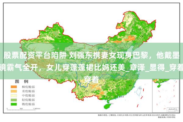 股票配资平台陷阱 刘强东携妻女现身巴黎，他戴墨镜霸气全开，女儿穿蓬蓬裙比妈还美_章泽_显得_穿着