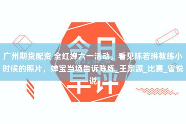 广州期货配资 全红婵六一活动，看见陈若琳教练小时候的照片，婵宝当场告诉陈练_王宗源_比赛_曾说