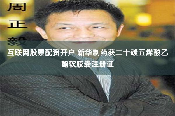 互联网股票配资开户 新华制药获二十碳五烯酸乙酯软胶囊注册证