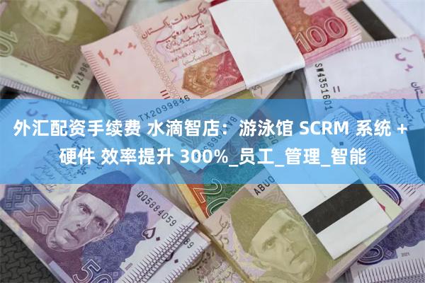 外汇配资手续费 水滴智店：游泳馆 SCRM 系统 + 硬件 效率提升 300%_员工_管理_智能