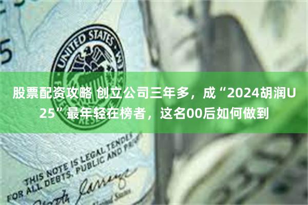 股票配资攻略 创立公司三年多，成“2024胡润U25”最年轻在榜者，这名00后如何做到