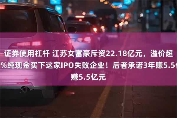 证券使用杠杆 江苏女富豪斥资22.18亿元,溢价超270%纯现金买下这家IPO失败企业!后者承诺3年赚5.5亿元