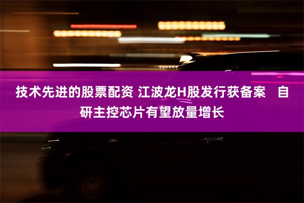 技术先进的股票配资 江波龙H股发行获备案   自研主控芯片有望放量增长
