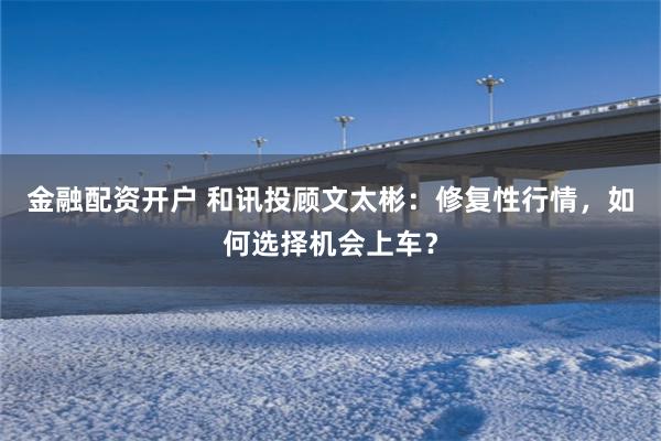 金融配资开户 和讯投顾文太彬:修复性行情,如何选择机会上车?